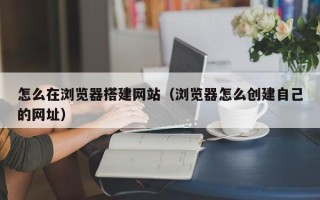 吉安怎么在浏览器搭建网站（浏览器怎么创建自己的网址）