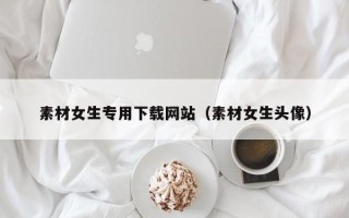 吉安素材女生专用下载网站（素材女生头像）
